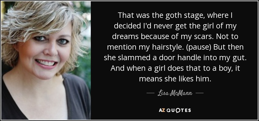 That was the goth stage, where I decided I'd never get the girl of my dreams because of my scars. Not to mention my hairstyle. (pause) But then she slammed a door handle into my gut. And when a girl does that to a boy, it means she likes him. - Lisa McMann