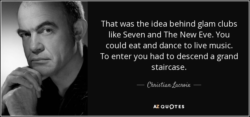 That was the idea behind glam clubs like Seven and The New Eve. You could eat and dance to live music. To enter you had to descend a grand staircase. - Christian Lacroix