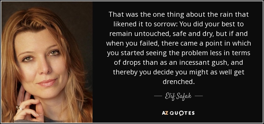 That was the one thing about the rain that likened it to sorrow: You did your best to remain untouched, safe and dry, but if and when you failed, there came a point in which you started seeing the problem less in terms of drops than as an incessant gush, and thereby you decide you might as well get drenched. - Elif Safak