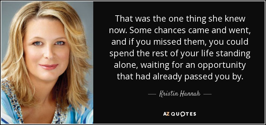 That was the one thing she knew now. Some chances came and went, and if you missed them, you could spend the rest of your life standing alone, waiting for an opportunity that had already passed you by. - Kristin Hannah