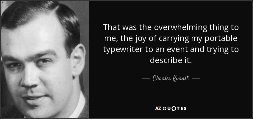 That was the overwhelming thing to me, the joy of carrying my portable typewriter to an event and trying to describe it. - Charles Kuralt