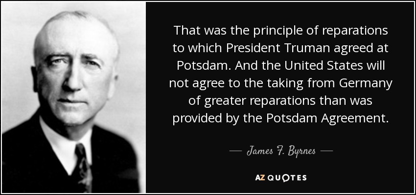 That was the principle of reparations to which President Truman agreed at Potsdam. And the United States will not agree to the taking from Germany of greater reparations than was provided by the Potsdam Agreement. - James F. Byrnes