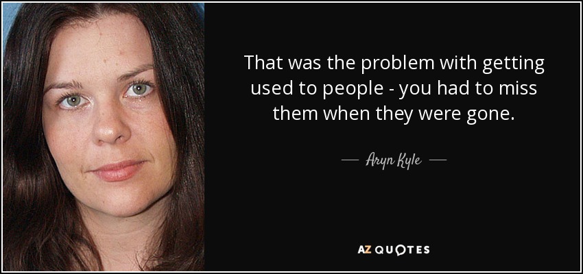 That was the problem with getting used to people - you had to miss them when they were gone. - Aryn Kyle