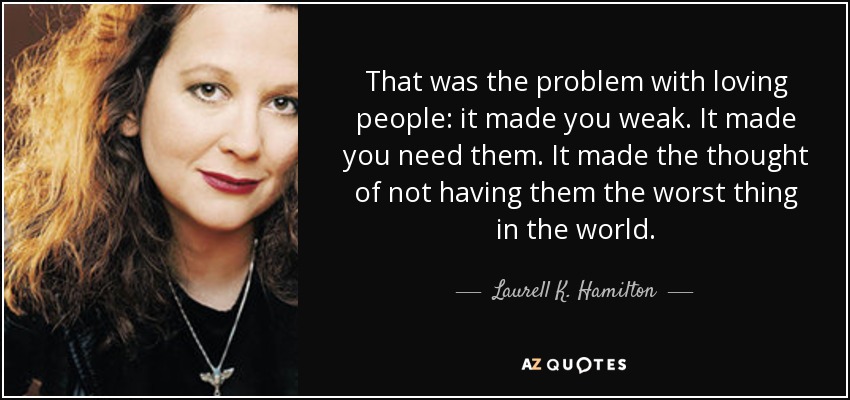 That was the problem with loving people: it made you weak. It made you need them. It made the thought of not having them the worst thing in the world. - Laurell K. Hamilton
