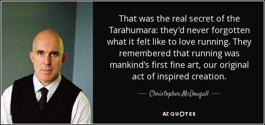 That was the real secret of the Tarahumara: they'd never forgotten what it felt like to love running. They remembered that running was mankind's first fine art, our original act of inspired creation. - Christopher McDougall