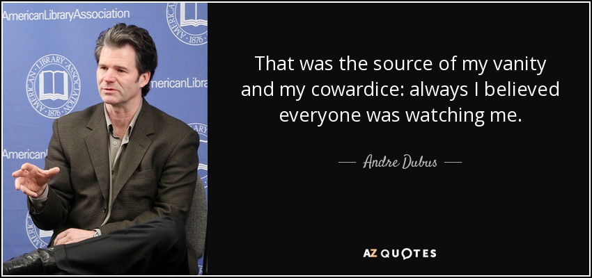 That was the source of my vanity and my cowardice: always I believed everyone was watching me. - Andre Dubus