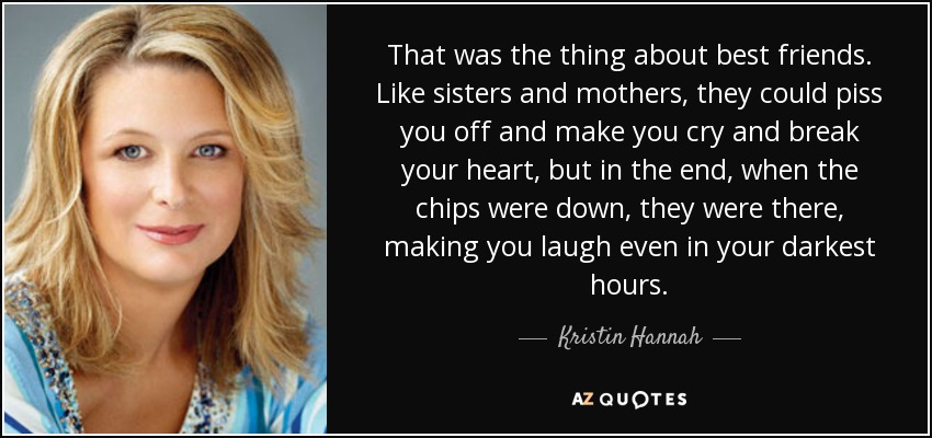 That was the thing about best friends. Like sisters and mothers, they could piss you off and make you cry and break your heart, but in the end, when the chips were down, they were there, making you laugh even in your darkest hours. - Kristin Hannah