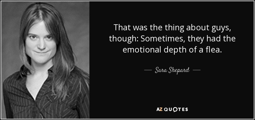 That was the thing about guys, though: Sometimes, they had the emotional depth of a flea. - Sara Shepard