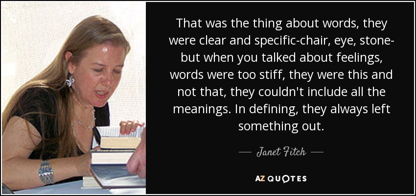 That was the thing about words, they were clear and specific-chair, eye, stone- but when you talked about feelings, words were too stiff, they were this and not that, they couldn't include all the meanings. In defining, they always left something out. - Janet Fitch