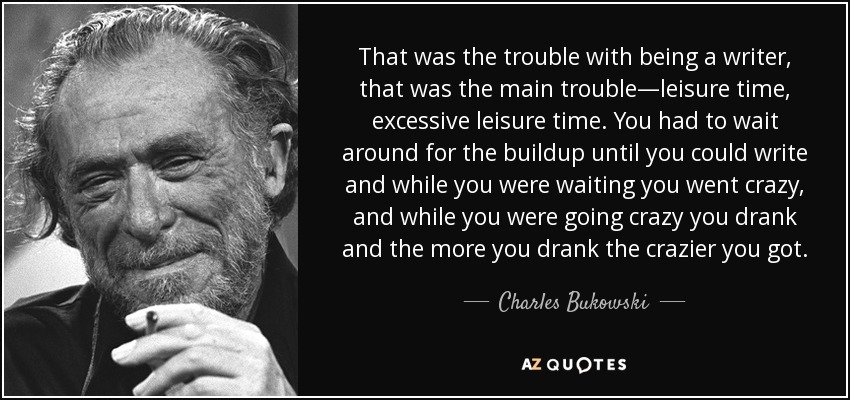 That was the trouble with being a writer, that was the main trouble—leisure time, excessive leisure time. You had to wait around for the buildup until you could write and while you were waiting you went crazy, and while you were going crazy you drank and the more you drank the crazier you got. - Charles Bukowski