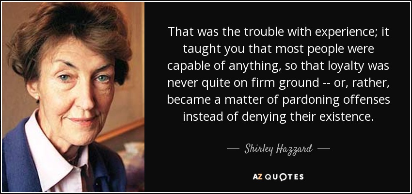 That was the trouble with experience; it taught you that most people were capable of anything, so that loyalty was never quite on firm ground -- or, rather, became a matter of pardoning offenses instead of denying their existence. - Shirley Hazzard