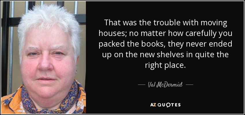 That was the trouble with moving houses; no matter how carefully you packed the books, they never ended up on the new shelves in quite the right place. - Val McDermid