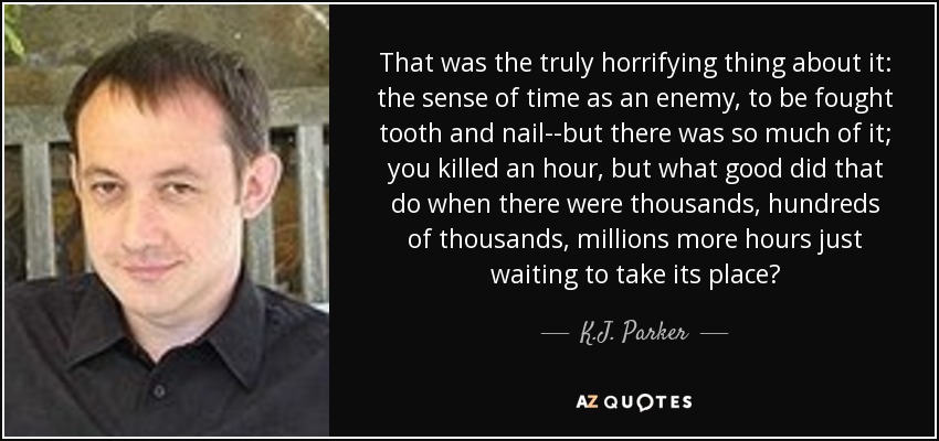 That was the truly horrifying thing about it: the sense of time as an enemy, to be fought tooth and nail--but there was so much of it; you killed an hour, but what good did that do when there were thousands, hundreds of thousands, millions more hours just waiting to take its place? - K.J. Parker