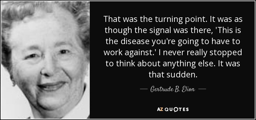 That was the turning point. It was as though the signal was there, 'This is the disease you're going to have to work against.' I never really stopped to think about anything else. It was that sudden. - Gertrude B. Elion