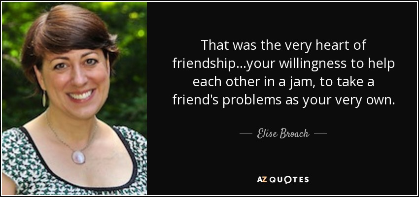 That was the very heart of friendship...your willingness to help each other in a jam, to take a friend's problems as your very own. - Elise Broach