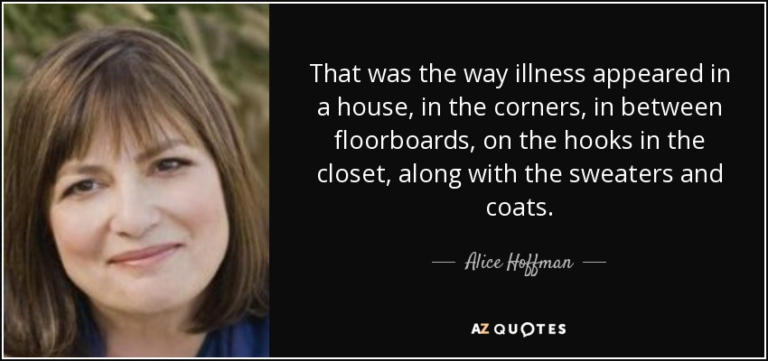 That was the way illness appeared in a house, in the corners, in between floorboards, on the hooks in the closet, along with the sweaters and coats. - Alice Hoffman