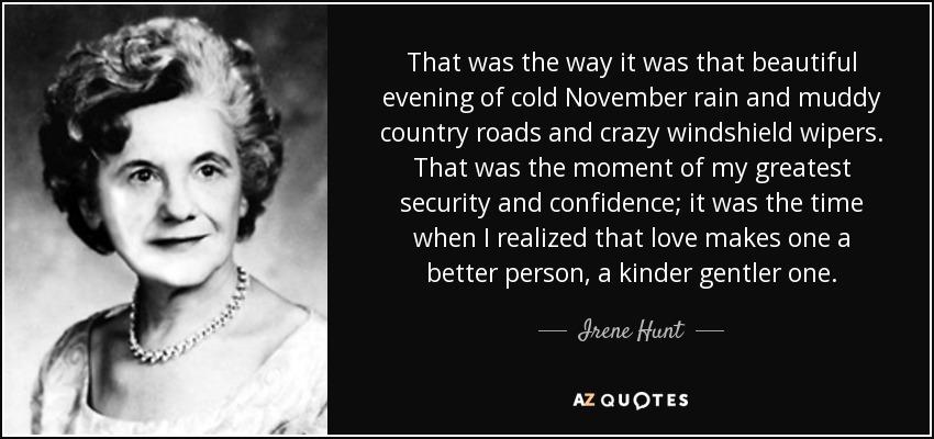 That was the way it was that beautiful evening of cold November rain and muddy country roads and crazy windshield wipers. That was the moment of my greatest security and confidence; it was the time when I realized that love makes one a better person, a kinder gentler one. - Irene Hunt