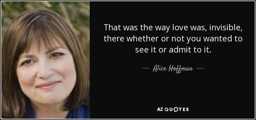That was the way love was, invisible, there whether or not you wanted to see it or admit to it. - Alice Hoffman