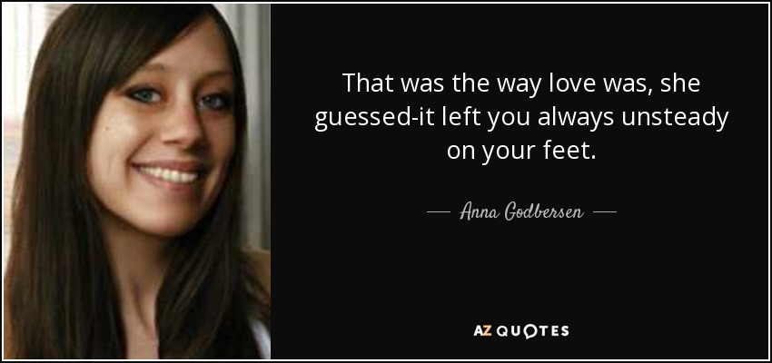 That was the way love was, she guessed-it left you always unsteady on your feet. - Anna Godbersen