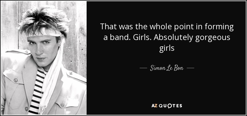 That was the whole point in forming a band. Girls. Absolutely gorgeous girls - Simon Le Bon