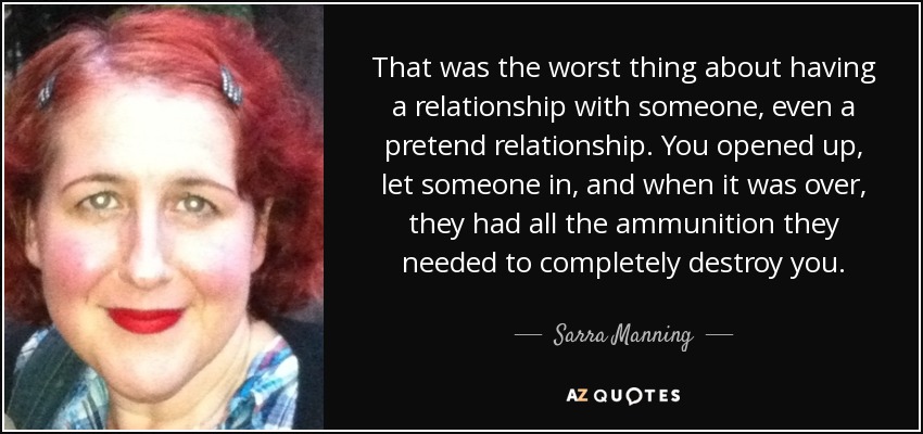 That was the worst thing about having a relationship with someone, even a pretend relationship. You opened up, let someone in, and when it was over, they had all the ammunition they needed to completely destroy you. - Sarra Manning