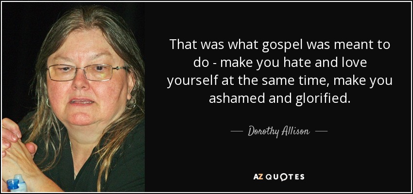 That was what gospel was meant to do - make you hate and love yourself at the same time, make you ashamed and glorified. - Dorothy Allison