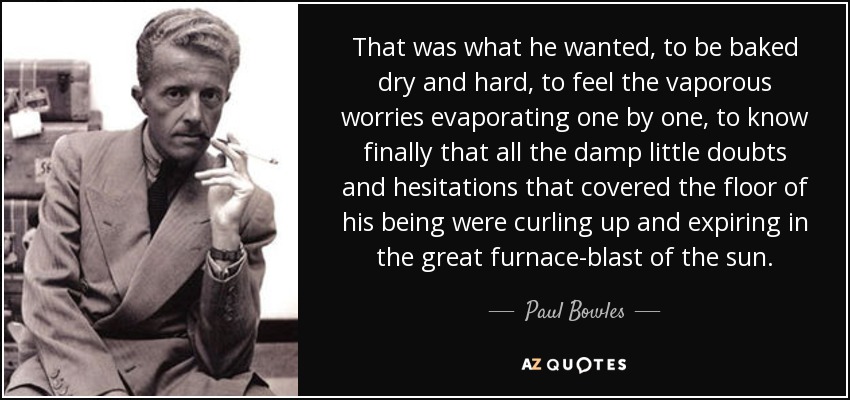 That was what he wanted, to be baked dry and hard, to feel the vaporous worries evaporating one by one, to know finally that all the damp little doubts and hesitations that covered the floor of his being were curling up and expiring in the great furnace-blast of the sun. - Paul Bowles