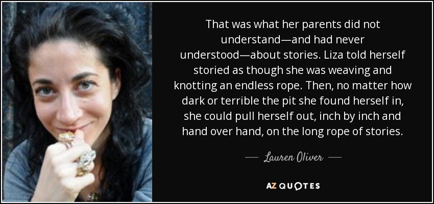That was what her parents did not understand—and had never understood—about stories. Liza told herself storied as though she was weaving and knotting an endless rope. Then, no matter how dark or terrible the pit she found herself in, she could pull herself out, inch by inch and hand over hand, on the long rope of stories. - Lauren Oliver