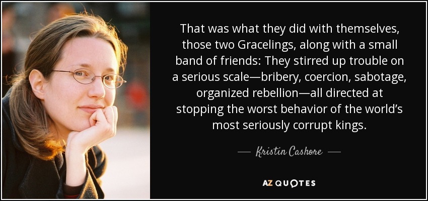 That was what they did with themselves, those two Gracelings, along with a small band of friends: They stirred up trouble on a serious scale—bribery, coercion, sabotage, organized rebellion—all directed at stopping the worst behavior of the world’s most seriously corrupt kings. - Kristin Cashore