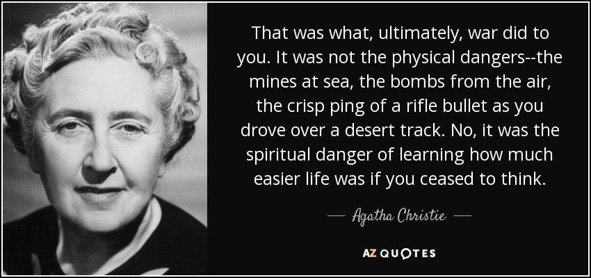That was what, ultimately, war did to you. It was not the physical dangers--the mines at sea, the bombs from the air, the crisp ping of a rifle bullet as you drove over a desert track. No, it was the spiritual danger of learning how much easier life was if you ceased to think. - Agatha Christie