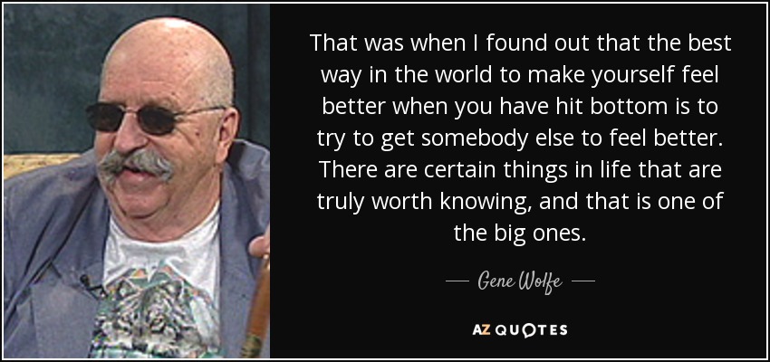 That was when I found out that the best way in the world to make yourself feel better when you have hit bottom is to try to get somebody else to feel better. There are certain things in life that are truly worth knowing, and that is one of the big ones. - Gene Wolfe