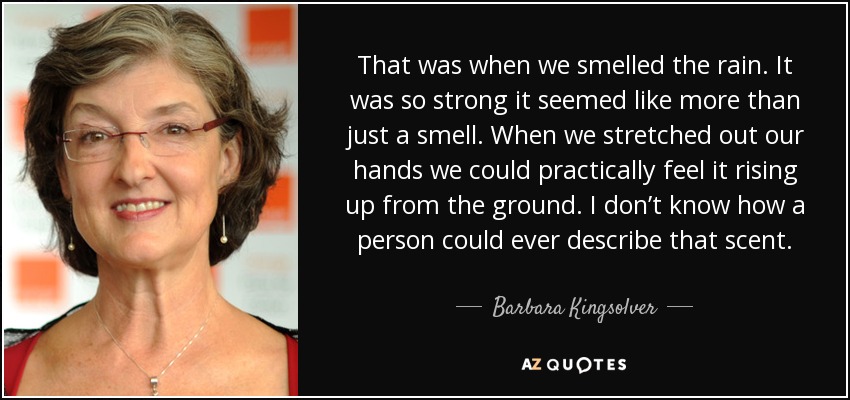 That was when we smelled the rain. It was so strong it seemed like more than just a smell. When we stretched out our hands we could practically feel it rising up from the ground. I don’t know how a person could ever describe that scent. - Barbara Kingsolver