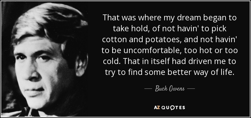 That was where my dream began to take hold, of not havin' to pick cotton and potatoes, and not havin' to be uncomfortable, too hot or too cold. That in itself had driven me to try to find some better way of life. - Buck Owens
