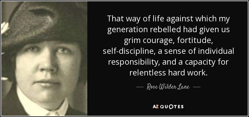 That way of life against which my generation rebelled had given us grim courage, fortitude, self-discipline, a sense of individual responsibility, and a capacity for relentless hard work. - Rose Wilder Lane