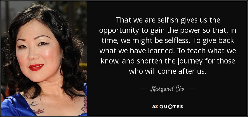 That we are selfish gives us the opportunity to gain the power so that, in time, we might be selfless. To give back what we have learned. To teach what we know, and shorten the journey for those who will come after us. - Margaret Cho