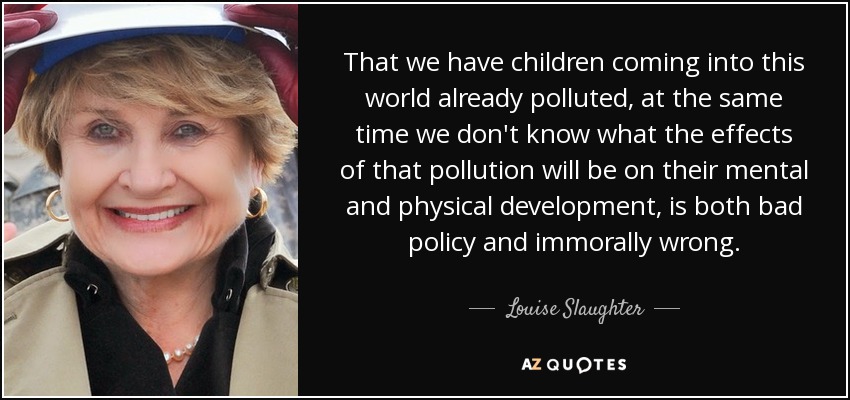 That we have children coming into this world already polluted, at the same time we don't know what the effects of that pollution will be on their mental and physical development, is both bad policy and immorally wrong. - Louise Slaughter