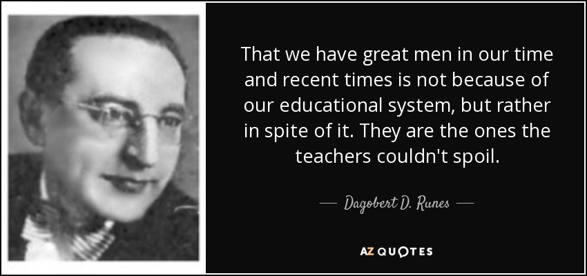 That we have great men in our time and recent times is not because of our educational system, but rather in spite of it. They are the ones the teachers couldn't spoil. - Dagobert D. Runes