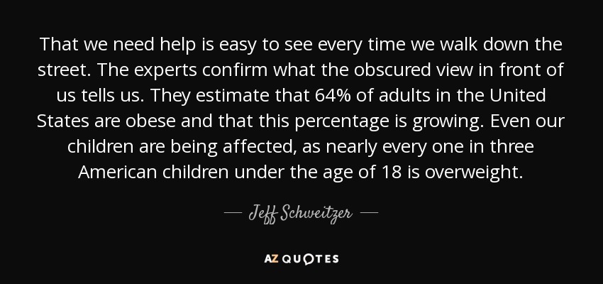 That we need help is easy to see every time we walk down the street. The experts confirm what the obscured view in front of us tells us. They estimate that 64% of adults in the United States are obese and that this percentage is growing. Even our children are being affected, as nearly every one in three American children under the age of 18 is overweight. - Jeff Schweitzer