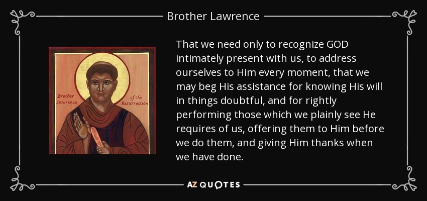 That we need only to recognize GOD intimately present with us, to address ourselves to Him every moment, that we may beg His assistance for knowing His will in things doubtful, and for rightly performing those which we plainly see He requires of us, offering them to Him before we do them, and giving Him thanks when we have done. - Brother Lawrence