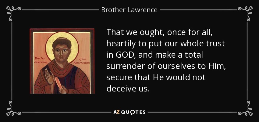 That we ought, once for all, heartily to put our whole trust in GOD, and make a total surrender of ourselves to Him, secure that He would not deceive us. - Brother Lawrence