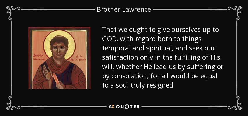 That we ought to give ourselves up to GOD, with regard both to things temporal and spiritual, and seek our satisfaction only in the fulfilling of His will, whether He lead us by suffering or by consolation, for all would be equal to a soul truly resigned - Brother Lawrence