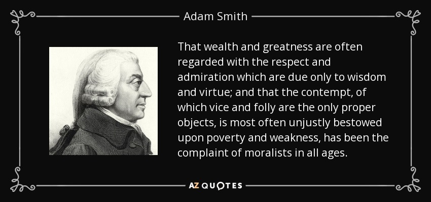 That wealth and greatness are often regarded with the respect and admiration which are due only to wisdom and virtue; and that the contempt, of which vice and folly are the only proper objects, is most often unjustly bestowed upon poverty and weakness, has been the complaint of moralists in all ages. - Adam Smith