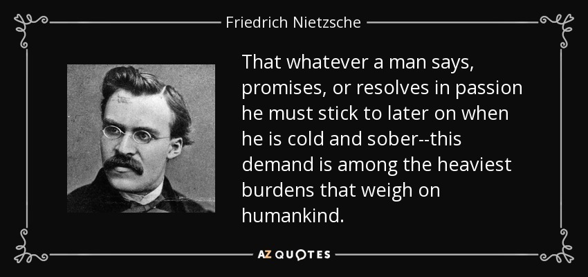 That whatever a man says, promises, or resolves in passion he must stick to later on when he is cold and sober--this demand is among the heaviest burdens that weigh on humankind. - Friedrich Nietzsche