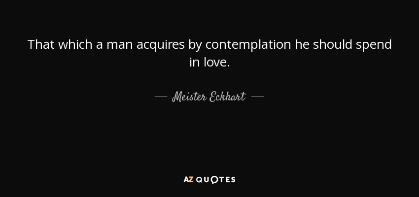 That which a man acquires by contemplation he should spend in love. - Meister Eckhart
