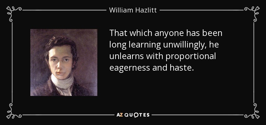 That which anyone has been long learning unwillingly, he unlearns with proportional eagerness and haste. - William Hazlitt