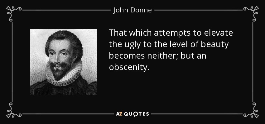 That which attempts to elevate the ugly to the level of beauty becomes neither; but an obscenity. - John Donne