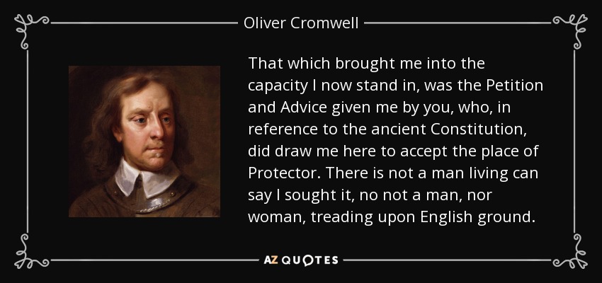 That which brought me into the capacity I now stand in, was the Petition and Advice given me by you, who, in reference to the ancient Constitution, did draw me here to accept the place of Protector. There is not a man living can say I sought it, no not a man, nor woman, treading upon English ground. - Oliver Cromwell