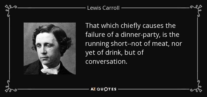 That which chiefly causes the failure of a dinner-party, is the running short--not of meat, nor yet of drink, but of conversation. - Lewis Carroll