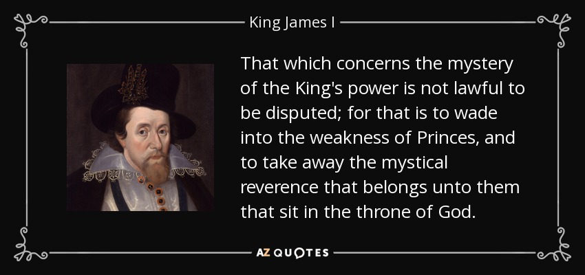 That which concerns the mystery of the King's power is not lawful to be disputed; for that is to wade into the weakness of Princes, and to take away the mystical reverence that belongs unto them that sit in the throne of God. - King James I