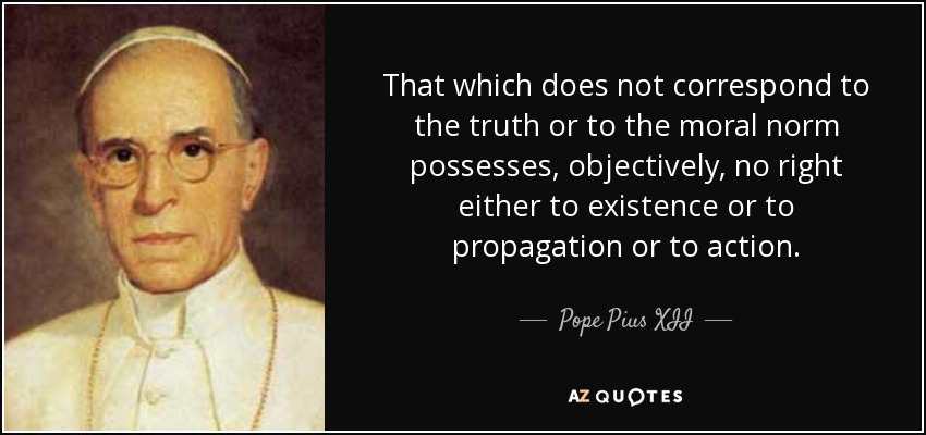 That which does not correspond to the truth or to the moral norm possesses, objectively, no right either to existence or to propagation or to action. - Pope Pius XII